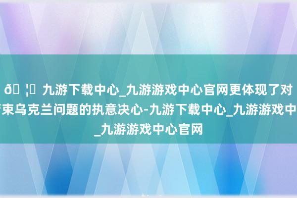 🦄九游下载中心_九游游戏中心官网更体现了对和平管束乌克兰问题的执意决心-九游下载中心_九游游戏中心官网