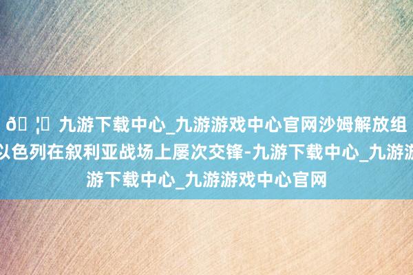 🦄九游下载中心_九游游戏中心官网沙姆解放组织的前身与以色列在叙利亚战场上屡次交锋-九游下载中心_九游游戏中心官网