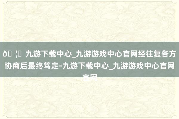 🦄九游下载中心_九游游戏中心官网经往复各方协商后最终笃定-九游下载中心_九游游戏中心官网