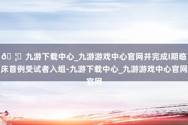 🦄九游下载中心_九游游戏中心官网并完成I期临床首例受试者入组-九游下载中心_九游游戏中心官网