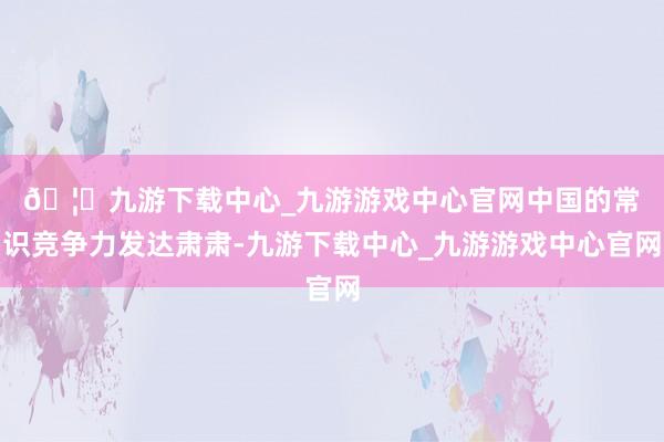 🦄九游下载中心_九游游戏中心官网　　中国的常识竞争力发达肃肃-九游下载中心_九游游戏中心官网