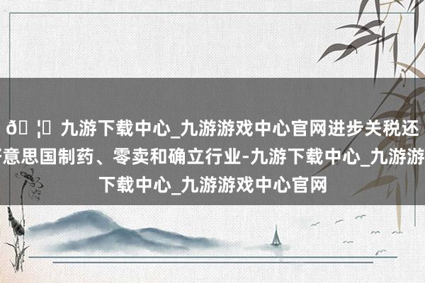 🦄九游下载中心_九游游戏中心官网进步关税还可能影响好意思国制药、零卖和确立行业-九游下载中心_九游游戏中心官网