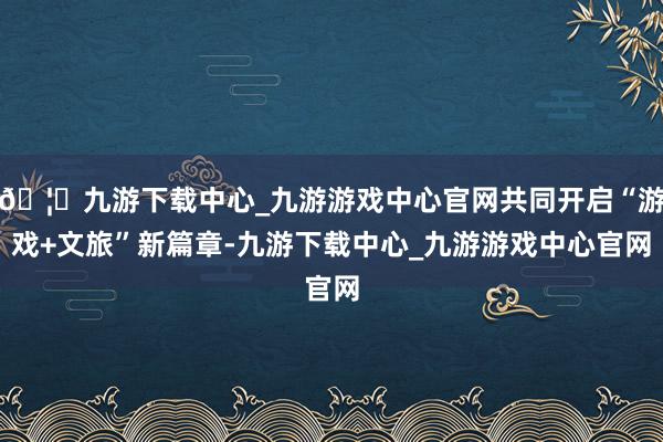 🦄九游下载中心_九游游戏中心官网共同开启“游戏+文旅”新篇章-九游下载中心_九游游戏中心官网