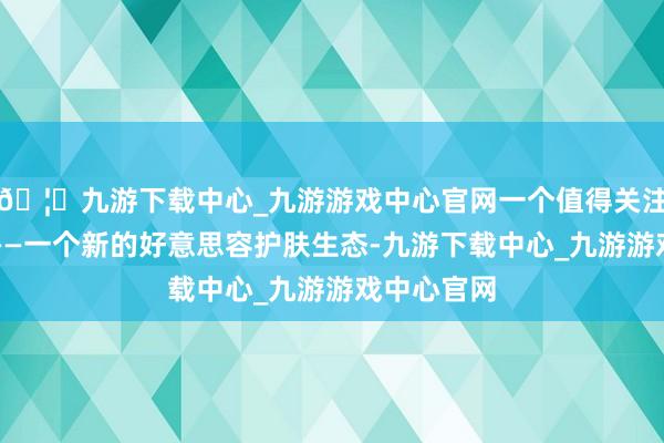 🦄九游下载中心_九游游戏中心官网一个值得关注的信号是——一个新的好意思容护肤生态-九游下载中心_九游游戏中心官网