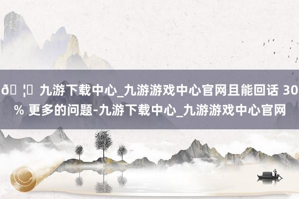 🦄九游下载中心_九游游戏中心官网且能回话 30% 更多的问题-九游下载中心_九游游戏中心官网