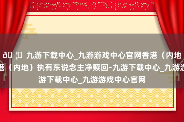 🦄九游下载中心_九游游戏中心官网香港（内地）基金因香港（内地）执有东说念主净赎回-九游下载中心_九游游戏中心官网