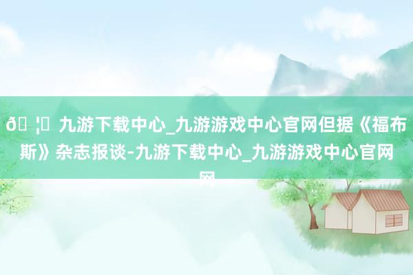 🦄九游下载中心_九游游戏中心官网但据《福布斯》杂志报谈-九游下载中心_九游游戏中心官网