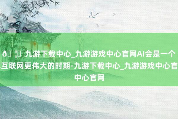 🦄九游下载中心_九游游戏中心官网AI会是一个比互联网更伟大的时期-九游下载中心_九游游戏中心官网