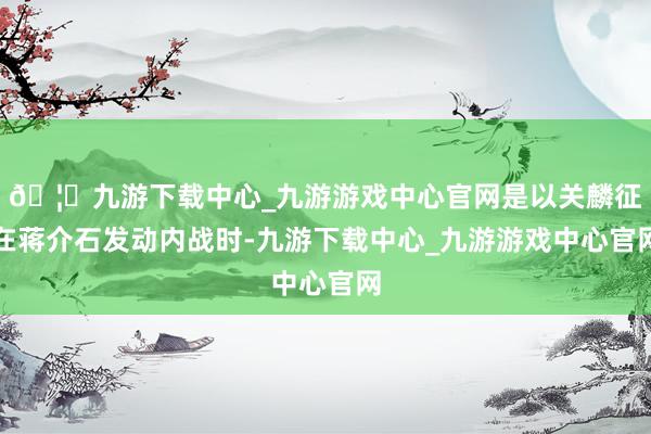 🦄九游下载中心_九游游戏中心官网是以关麟征在蒋介石发动内战时-九游下载中心_九游游戏中心官网