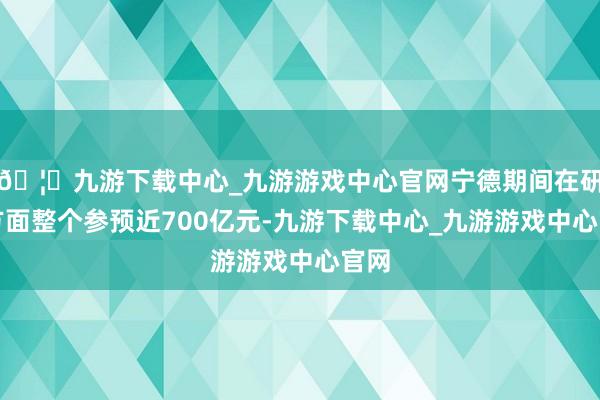 🦄九游下载中心_九游游戏中心官网宁德期间在研发方面整个参预近700亿元-九游下载中心_九游游戏中心官网