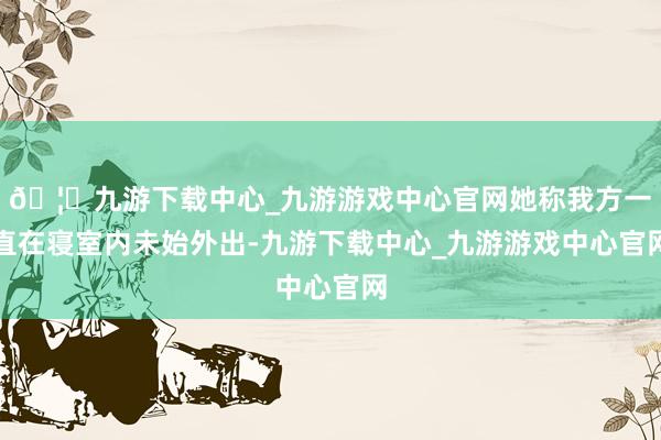 🦄九游下载中心_九游游戏中心官网她称我方一直在寝室内未始外出-九游下载中心_九游游戏中心官网