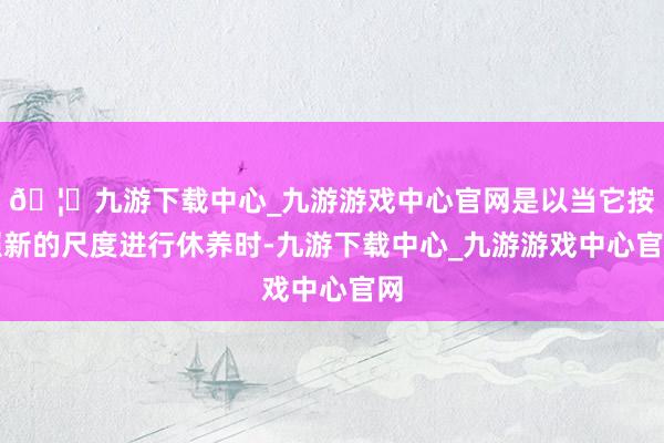 🦄九游下载中心_九游游戏中心官网是以当它按照新的尺度进行休养时-九游下载中心_九游游戏中心官网