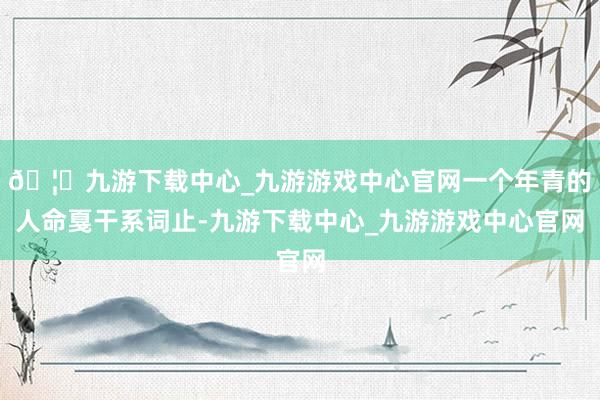 🦄九游下载中心_九游游戏中心官网一个年青的人命戛干系词止-九游下载中心_九游游戏中心官网