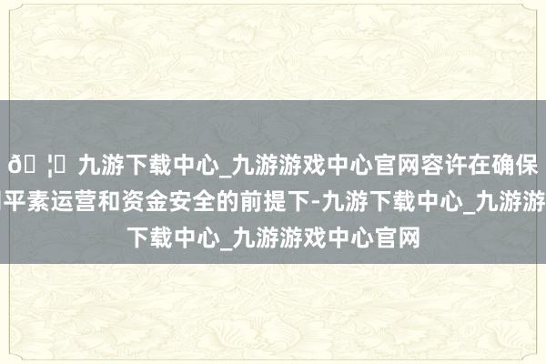 🦄九游下载中心_九游游戏中心官网容许在确保不影响公司平素运营和资金安全的前提下-九游下载中心_九游游戏中心官网