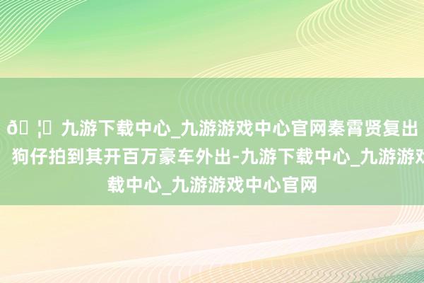 🦄九游下载中心_九游游戏中心官网秦霄贤复出难上加难！狗仔拍到其开百万豪车外出-九游下载中心_九游游戏中心官网