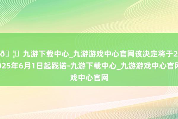 🦄九游下载中心_九游游戏中心官网该决定将于2025年6月1日起践诺-九游下载中心_九游游戏中心官网