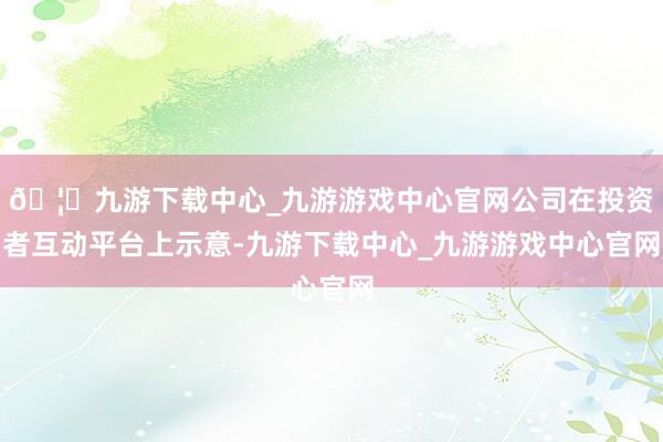 🦄九游下载中心_九游游戏中心官网公司在投资者互动平台上示意-九游下载中心_九游游戏中心官网