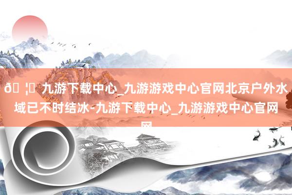 🦄九游下载中心_九游游戏中心官网北京户外水域已不时结冰-九游下载中心_九游游戏中心官网