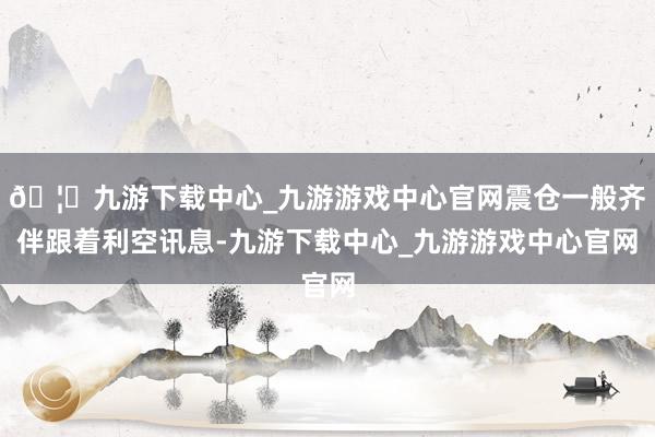 🦄九游下载中心_九游游戏中心官网震仓一般齐伴跟着利空讯息-九游下载中心_九游游戏中心官网