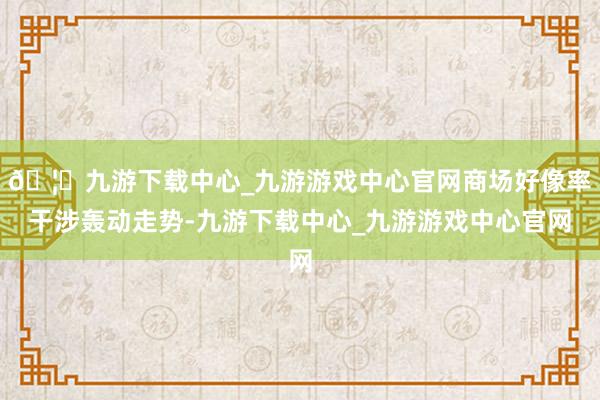 🦄九游下载中心_九游游戏中心官网商场好像率干涉轰动走势-九游下载中心_九游游戏中心官网