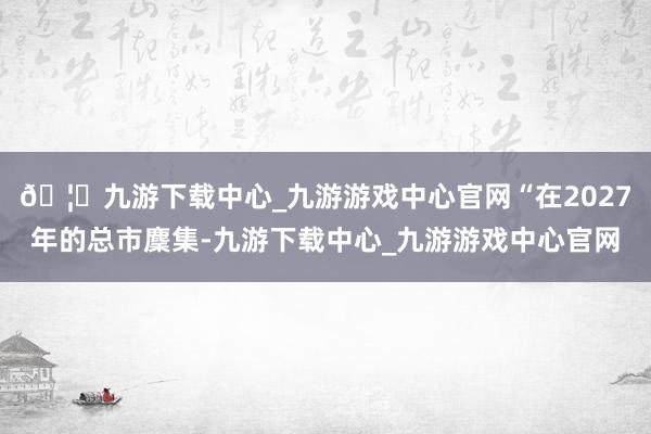 🦄九游下载中心_九游游戏中心官网“在2027年的总市麇集-九游下载中心_九游游戏中心官网