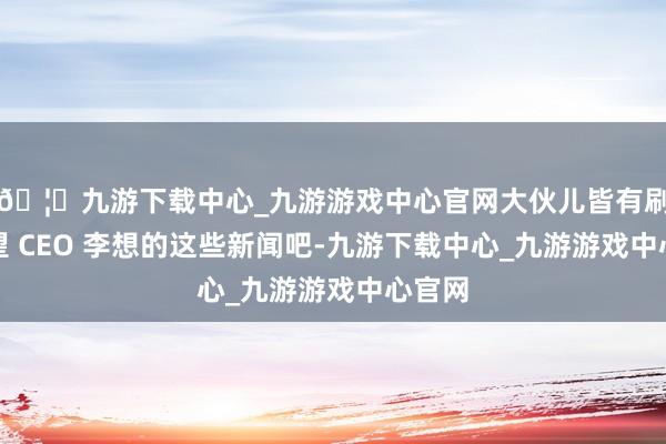 🦄九游下载中心_九游游戏中心官网大伙儿皆有刷到祈望 CEO 李想的这些新闻吧-九游下载中心_九游游戏中心官网