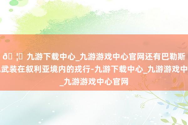 🦄九游下载中心_九游游戏中心官网还有巴勒斯坦违犯武装在叙利亚境内的戎行-九游下载中心_九游游戏中心官网