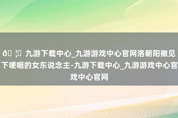 🦄九游下载中心_九游游戏中心官网洛朝阳撇见目下哽咽的女东说念主-九游下载中心_九游游戏中心官网