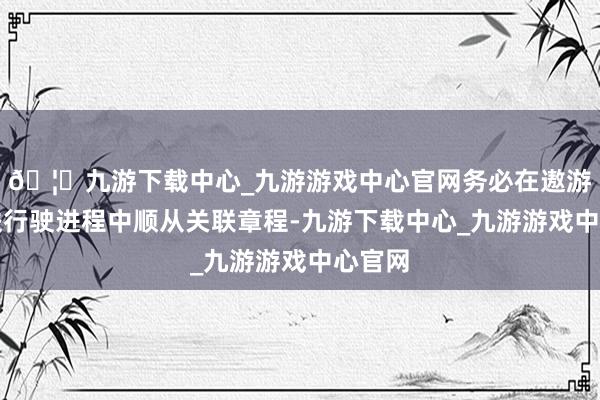 🦄九游下载中心_九游游戏中心官网务必在遨游和高铁行驶进程中顺从关联章程-九游下载中心_九游游戏中心官网