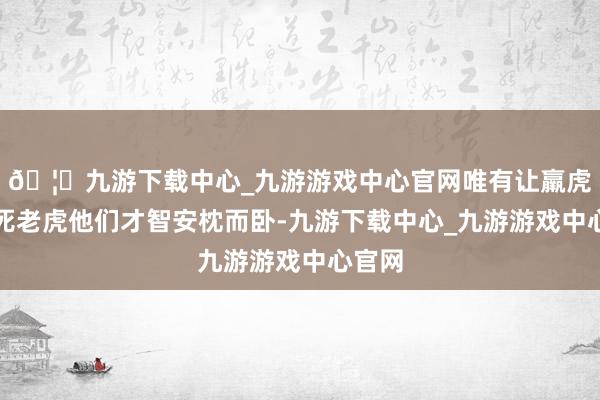 🦄九游下载中心_九游游戏中心官网唯有让羸虎造成死老虎他们才智安枕而卧-九游下载中心_九游游戏中心官网