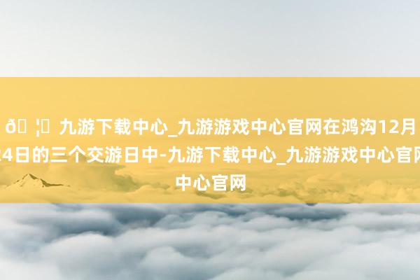 🦄九游下载中心_九游游戏中心官网在鸿沟12月24日的三个交游日中-九游下载中心_九游游戏中心官网