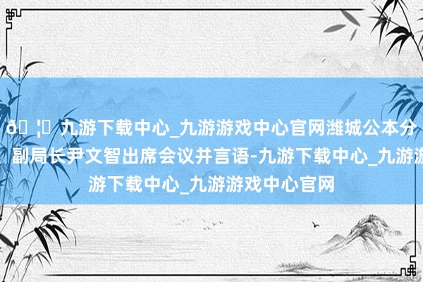 🦄九游下载中心_九游游戏中心官网潍城公本分局党委委员、副局长尹文智出席会议并言语-九游下载中心_九游游戏中心官网