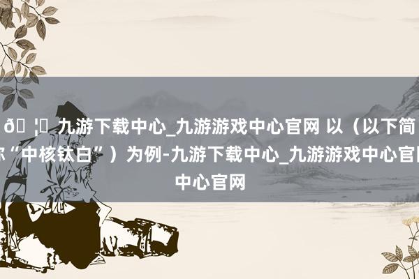 🦄九游下载中心_九游游戏中心官网 以（以下简称“中核钛白”）为例-九游下载中心_九游游戏中心官网