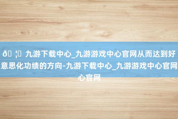 🦄九游下载中心_九游游戏中心官网从而达到好意思化功绩的方向-九游下载中心_九游游戏中心官网