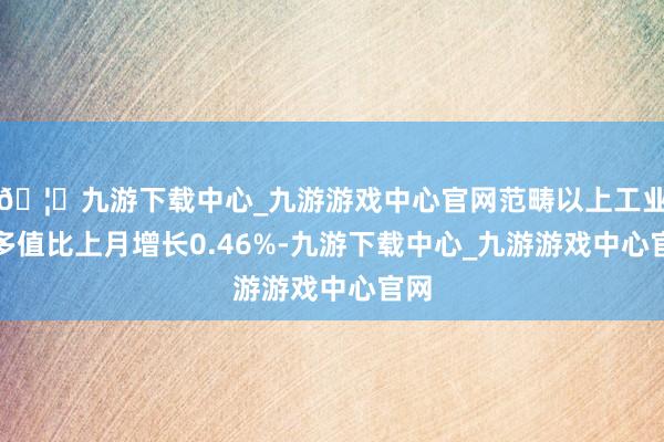 🦄九游下载中心_九游游戏中心官网范畴以上工业加多值比上月增长0.46%-九游下载中心_九游游戏中心官网