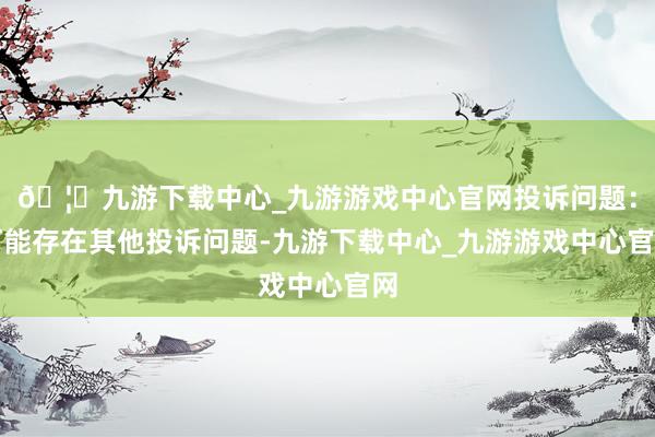 🦄九游下载中心_九游游戏中心官网投诉问题：可能存在其他投诉问题-九游下载中心_九游游戏中心官网