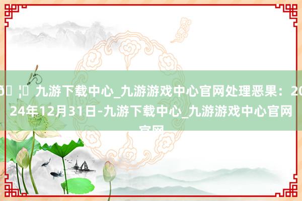 🦄九游下载中心_九游游戏中心官网处理恶果：2024年12月31日-九游下载中心_九游游戏中心官网