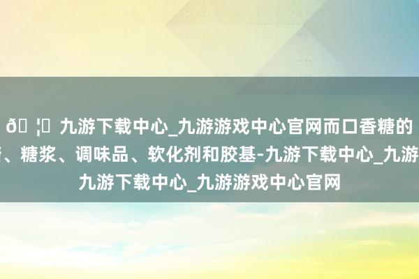 🦄九游下载中心_九游游戏中心官网而口香糖的主要材料是糖、糖浆、调味品、软化剂和胶基-九游下载中心_九游游戏中心官网