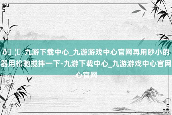 🦄九游下载中心_九游游戏中心官网再用眇小的器用松驰搅拌一下-九游下载中心_九游游戏中心官网