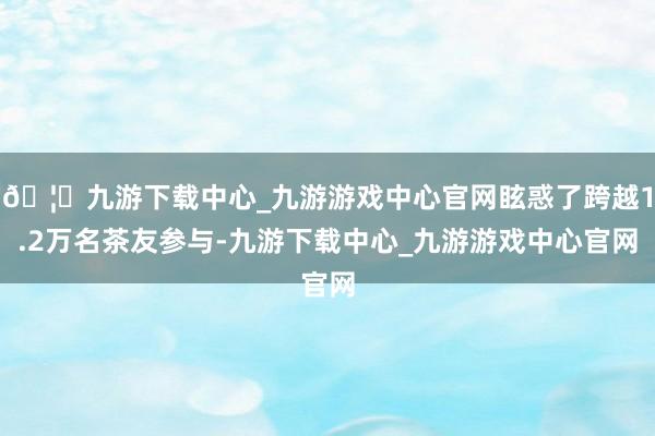 🦄九游下载中心_九游游戏中心官网眩惑了跨越1.2万名茶友参与-九游下载中心_九游游戏中心官网