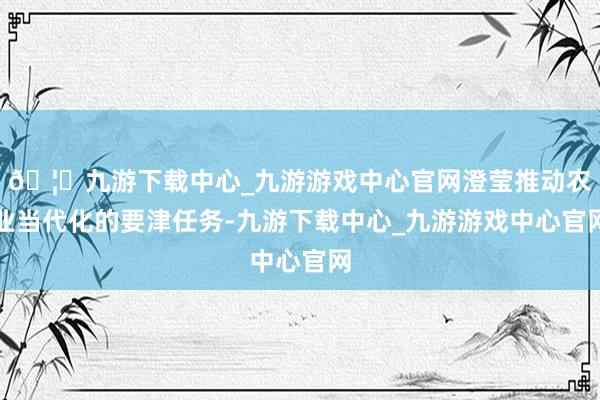 🦄九游下载中心_九游游戏中心官网澄莹推动农业当代化的要津任务-九游下载中心_九游游戏中心官网