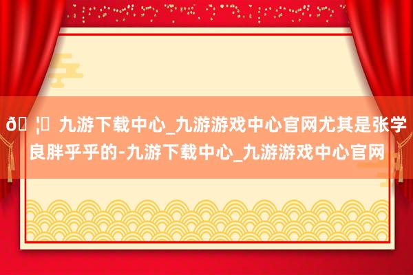 🦄九游下载中心_九游游戏中心官网尤其是张学良胖乎乎的-九游下载中心_九游游戏中心官网