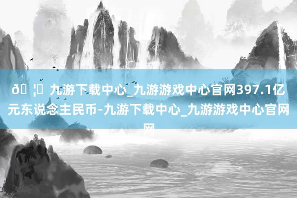 🦄九游下载中心_九游游戏中心官网397.1亿元东说念主民币-九游下载中心_九游游戏中心官网