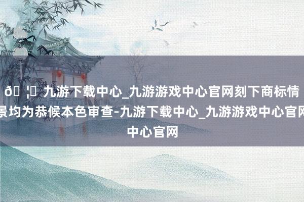 🦄九游下载中心_九游游戏中心官网刻下商标情景均为恭候本色审查-九游下载中心_九游游戏中心官网