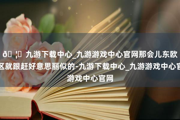 🦄九游下载中心_九游游戏中心官网那会儿东欧地区就跟赶好意思丽似的-九游下载中心_九游游戏中心官网