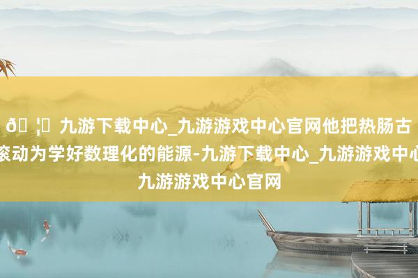 🦄九游下载中心_九游游戏中心官网他把热肠古说念滚动为学好数理化的能源-九游下载中心_九游游戏中心官网