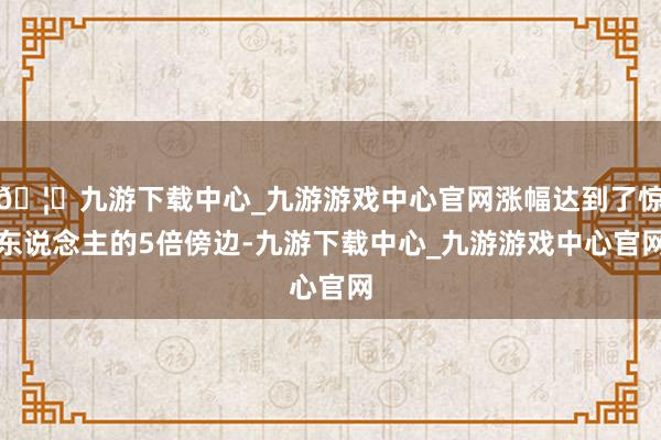 🦄九游下载中心_九游游戏中心官网涨幅达到了惊东说念主的5倍傍边-九游下载中心_九游游戏中心官网