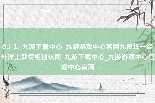 🦄九游下载中心_九游游戏中心官网九段线一经在外洋上取得粗拙认同-九游下载中心_九游游戏中心官网