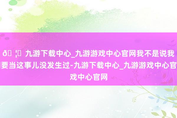 🦄九游下载中心_九游游戏中心官网我不是说我们要当这事儿没发生过-九游下载中心_九游游戏中心官网