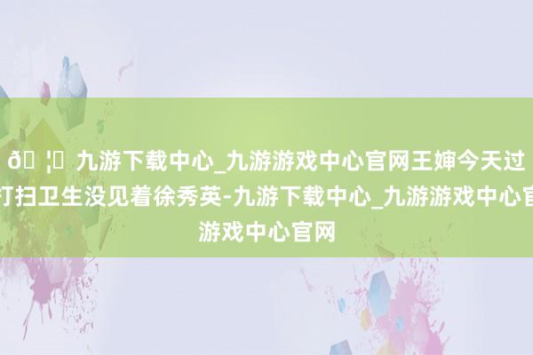 🦄九游下载中心_九游游戏中心官网王婶今天过来打扫卫生没见着徐秀英-九游下载中心_九游游戏中心官网